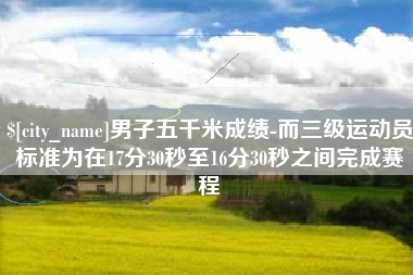 清徐男子五千米成绩-而三级运动员标准为在17分30秒至16分30秒之间完成赛程