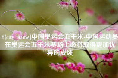 清徐中国奥运会五千米-中国运动员在奥运会五千米赛场上必将取得更加优异的成绩