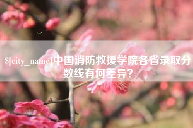 清徐中国消防救援学院各省录取分数线有何差异？