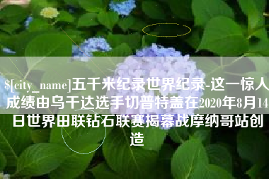 清徐五千米纪录世界纪录-这一惊人成绩由乌干达选手切普特盖在2020年8月14日世界田联钻石联赛揭幕战摩纳哥站创造