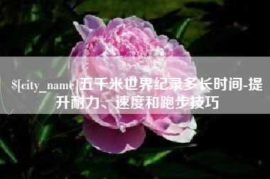 清徐五千米世界纪录多长时间-提升耐力、速度和跑步技巧