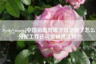 清徐中国消防救援学院毕业了怎么分配工作还可能被逃汰吗？