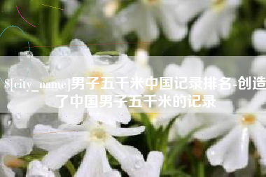 清徐男子五千米中国记录排名-创造了中国男子五千米的记录