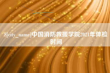 清徐中国消防救援学院2021年体检时间