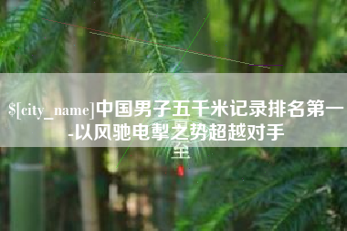 清徐中国男子五千米记录排名第一-以风驰电掣之势超越对手