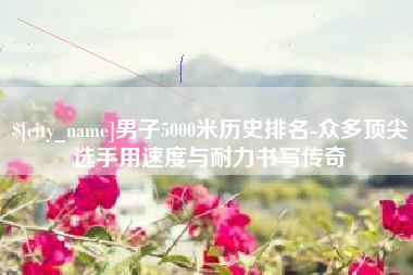清徐男子5000米历史排名-众多顶尖选手用速度与耐力书写传奇